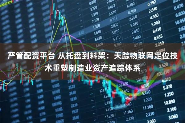 严管配资平台 从托盘到料架：天踪物联网定位技术重塑制造业资产追踪体系