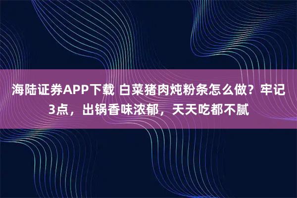 海陆证券APP下载 白菜猪肉炖粉条怎么做？牢记3点，出锅香味浓郁，天天吃都不腻