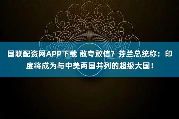 国联配资网APP下载 敢夸敢信？芬兰总统称：印度将成为与中美两国并列的超级大国！