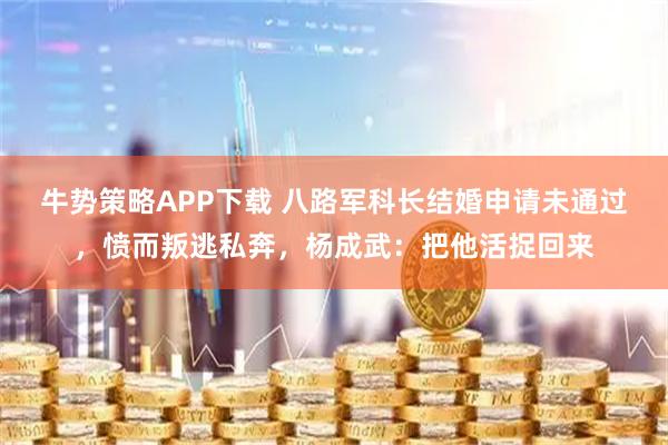 牛势策略APP下载 八路军科长结婚申请未通过，愤而叛逃私奔，杨成武：把他活捉回来