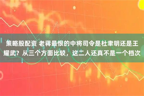 策略股配资 老蒋最恨的中将司令是杜聿明还是王耀武？从三个方面比较，这二人还真不是一个档次
