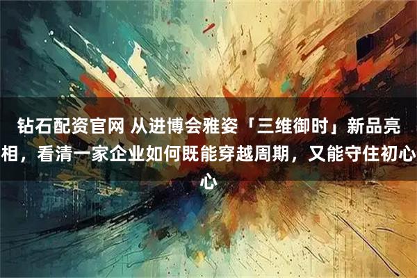 钻石配资官网 从进博会雅姿「三维御时」新品亮相，看清一家企业如何既能穿越周期，又能守住初心
