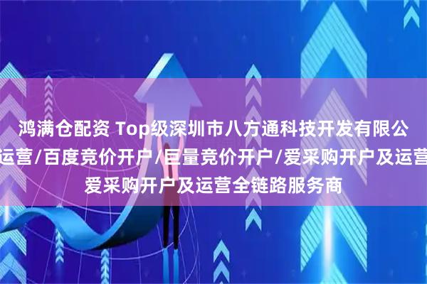 鸿满仓配资 Top级深圳市八方通科技开发有限公司：抖音竞价运营/百度竞价开户/巨量竞价开户/爱采购开户及运营全链路服务商