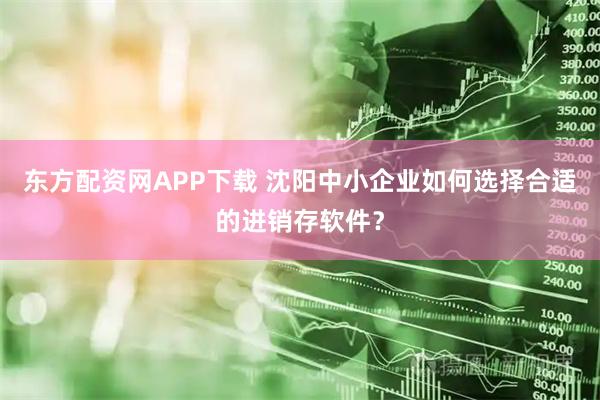 东方配资网APP下载 沈阳中小企业如何选择合适的进销存软件？