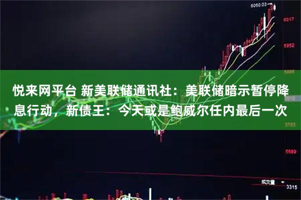 悦来网平台 新美联储通讯社：美联储暗示暂停降息行动，新债王：今天或是鲍威尔任内最后一次