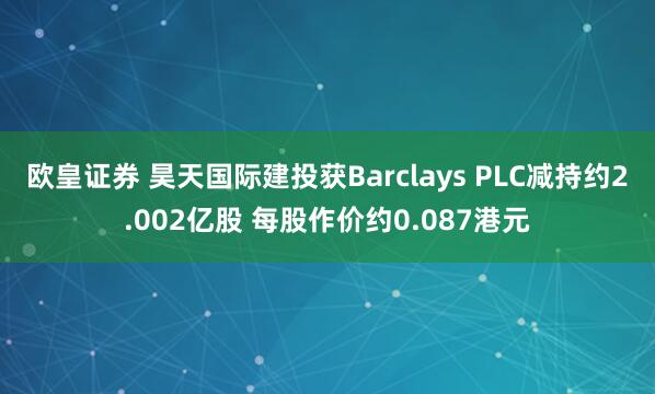 欧皇证券 昊天国际建投获Barclays PLC减持约2.002亿股 每股作价约0.087港元