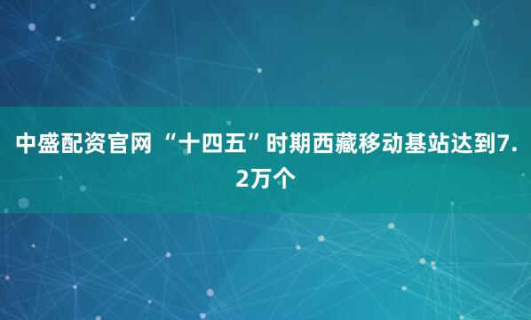 中盛配资官网 “十四五”时期西藏移动基站达到7.2万个