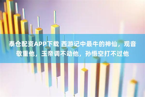 泰仓配资APP下载 西游记中最牛的神仙，观音敬重他，玉帝调不动他，孙悟空打不过他