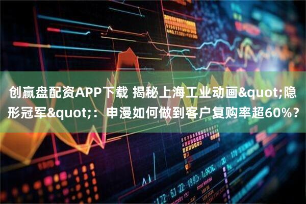 创赢盘配资APP下载 揭秘上海工业动画"隐形冠军"：申漫如何做到客户复购率超60%？