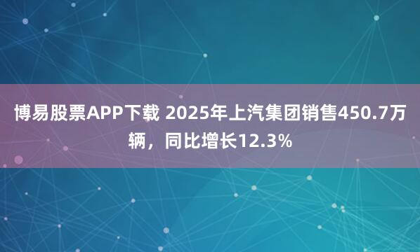 博易股票APP下载 2025年上汽集团销售450.7万辆，同比增长12.3%