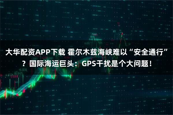 大华配资APP下载 霍尔木兹海峡难以“安全通行”？国际海运巨头：GPS干扰是个大问题！