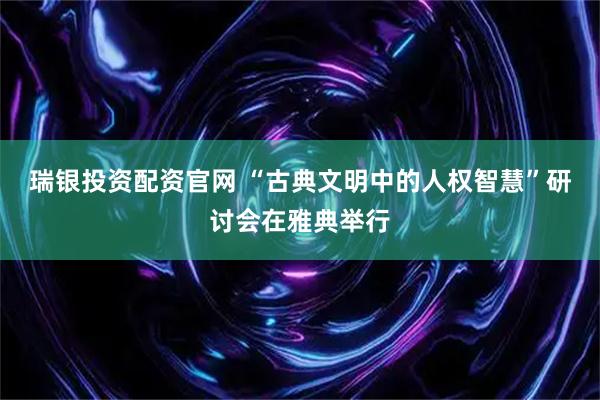 瑞银投资配资官网 “古典文明中的人权智慧”研讨会在雅典举行