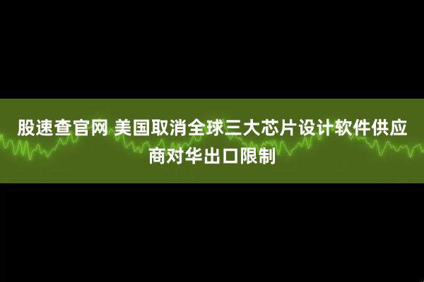 股速查官网 美国取消全球三大芯片设计软件供应商对华出口限制