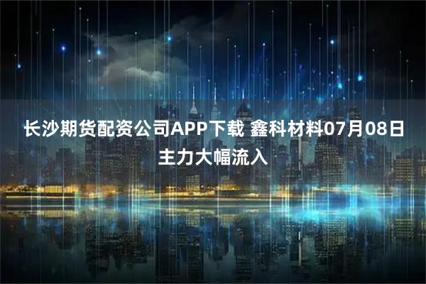 长沙期货配资公司APP下载 鑫科材料07月08日主力大幅流入