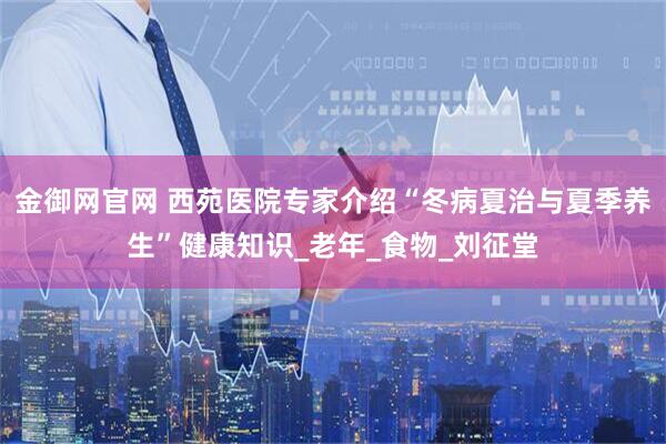 金御网官网 西苑医院专家介绍“冬病夏治与夏季养生”健康知识_老年_食物_刘征堂