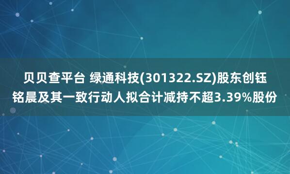贝贝查平台 绿通科技(301322.SZ)股东创钰铭晨及其一致行动人拟合计减持不超3.39%股份