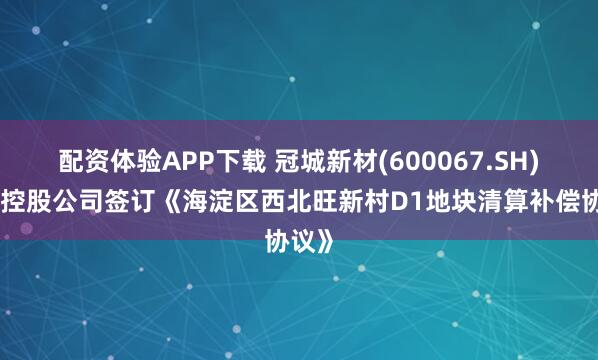 配资体验APP下载 冠城新材(600067.SH)下属控股公司签订《海淀区西北旺新村D1地块清算补偿协议》
