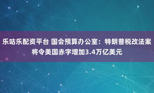 乐咕乐配资平台 国会预算办公室：特朗普税改法案将令美国赤字增加3.4万亿美元