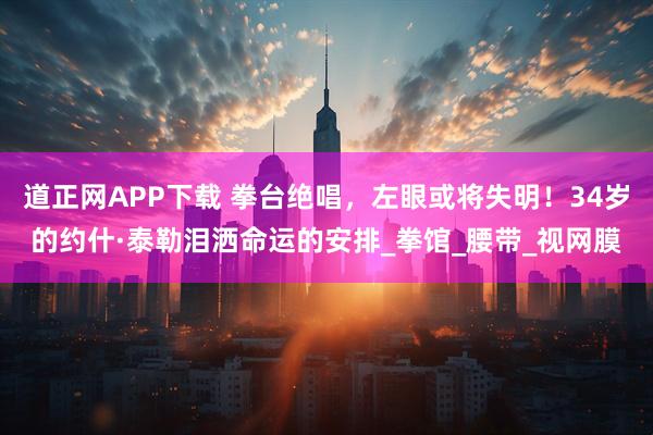 道正网APP下载 拳台绝唱，左眼或将失明！34岁的约什·泰勒泪洒命运的安排_拳馆_腰带_视网膜
