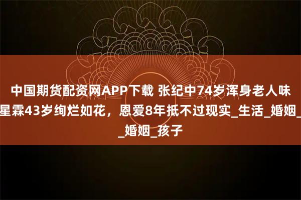中国期货配资网APP下载 张纪中74岁浑身老人味，杜星霖43岁绚烂如花，恩爱8年抵不过现实_生活_婚姻_孩子