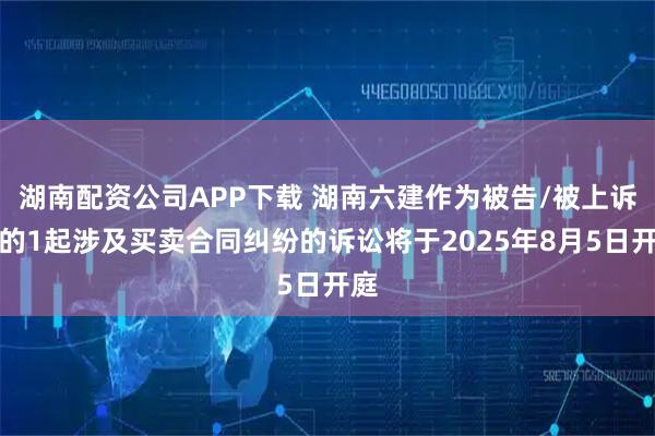 湖南配资公司APP下载 湖南六建作为被告/被上诉人的1起涉及买卖合同纠纷的诉讼将于2025年8月5日开庭
