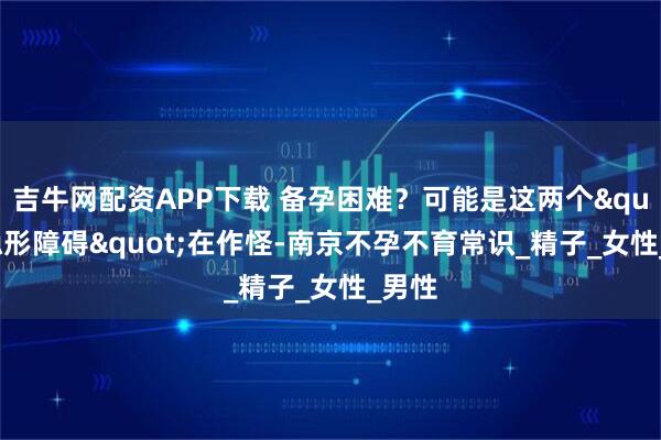 吉牛网配资APP下载 备孕困难？可能是这两个"隐形障碍"在作怪-南京不孕不育常识_精子_女性_男性