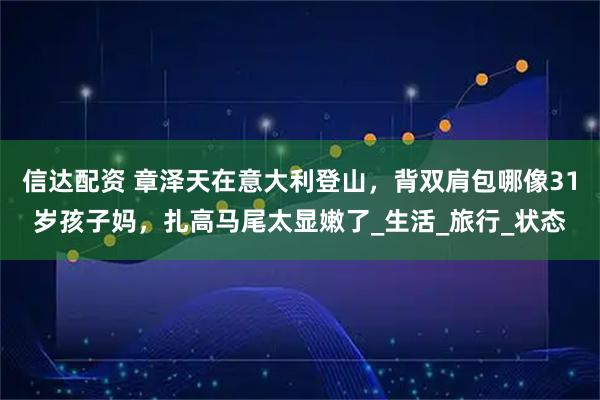 信达配资 章泽天在意大利登山，背双肩包哪像31岁孩子妈，扎高马尾太显嫩了_生活_旅行_状态
