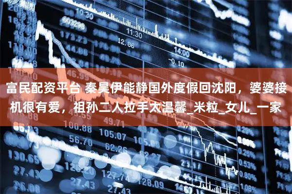 富民配资平台 秦昊伊能静国外度假回沈阳，婆婆接机很有爱，祖孙二人拉手太温馨_米粒_女儿_一家