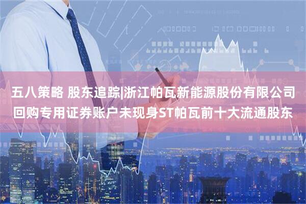 五八策略 股东追踪|浙江帕瓦新能源股份有限公司回购专用证券账户未现身ST帕瓦前十大流通股东