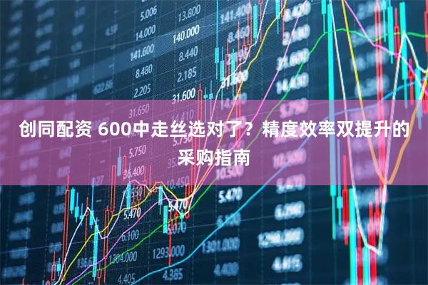 创同配资 600中走丝选对了？精度效率双提升的采购指南
