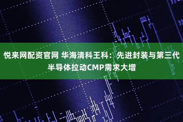悦来网配资官网 华海清科王科:先进封装与第三代半导体拉动CMP需求大增