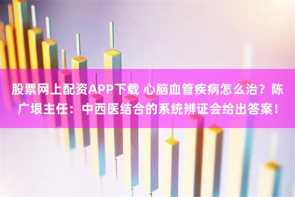 股票网上配资APP下载 心脑血管疾病怎么治?陈广垠主任:中西医结合的系统辨证会给出答案!