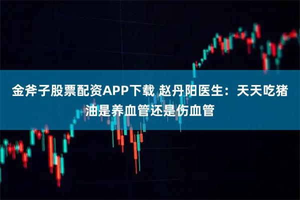 金斧子股票配资APP下载 赵丹阳医生：天天吃猪油是养血管还是伤血管