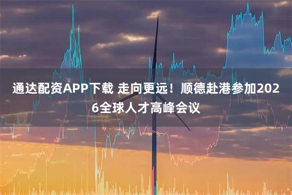 通达配资APP下载 走向更远！顺德赴港参加2026全球人才高峰会议