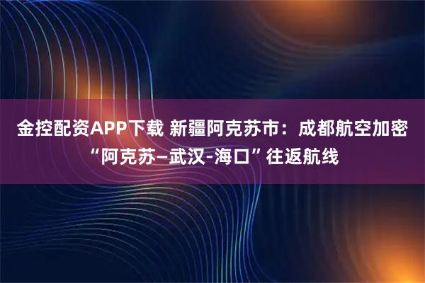 金控配资APP下载 新疆阿克苏市：成都航空加密“阿克苏—武汉-海口”往返航线